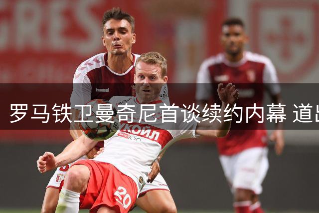 罗马铁卫曼奇尼首谈续约内幕 道出意大利足球复兴关键